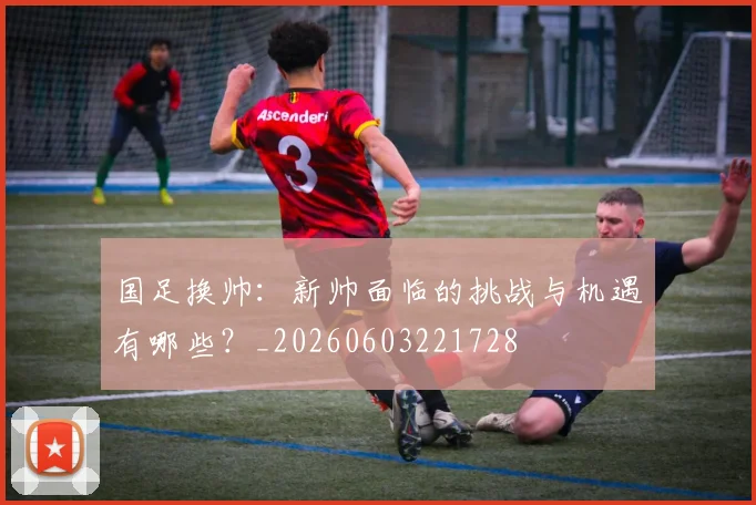 国足换帅:新帅面临的挑战与机遇有哪些?_20260603221728