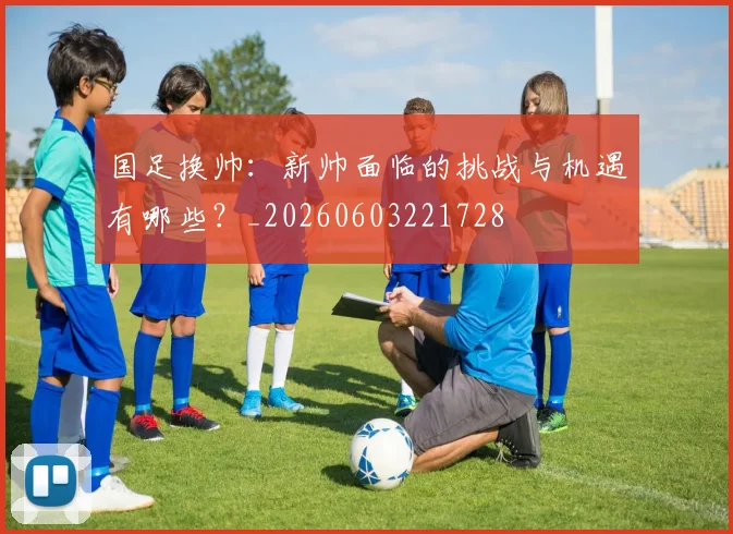 国足换帅:新帅面临的挑战与机遇有哪些?_20260603221728