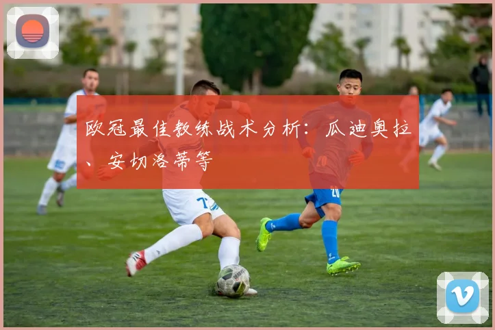 欧冠最佳教练战术分析:瓜迪奥拉、安切洛蒂等